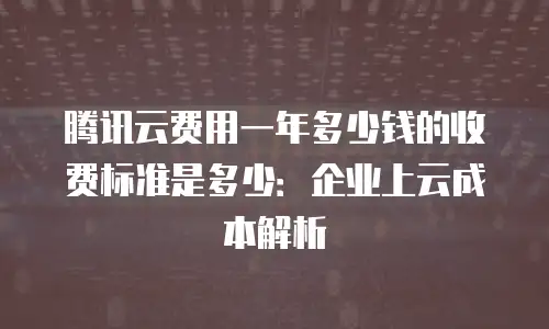 腾讯云费用一年多少钱的收费标准是多少：企业上云成本解析