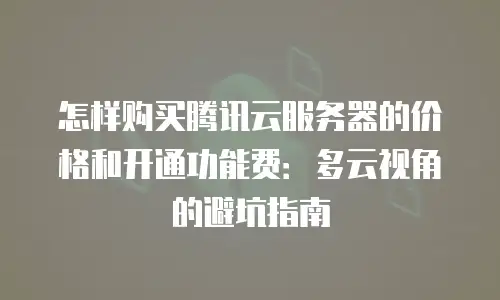 怎样购买腾讯云服务器的价格和开通功能费：多云视角的避坑指南