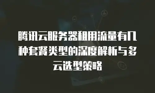 腾讯云服务器租用流量有几种套餐类型的深度解析与多云选型策略