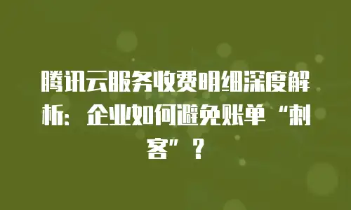 腾讯云服务收费明细深度解析：企业如何避免账单&ldquo;刺客&rdquo;？