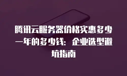 腾讯云服务器价格实惠多少一年的多少钱：企业选型避坑指南