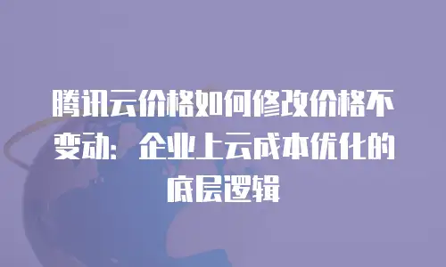 腾讯云价格如何修改价格不变动：企业上云成本优化的底层逻辑