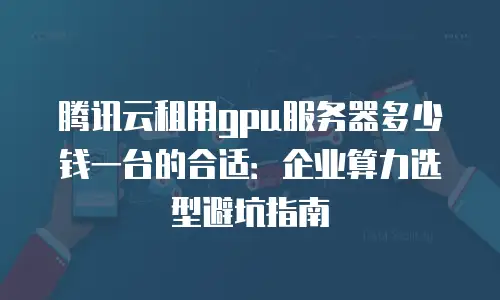 腾讯云租用gpu服务器多少钱一台的合适：企业算力选型避坑指南