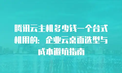 腾讯云主机多少钱一个台式机用的：企业云桌面选型与成本避坑指南