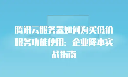 腾讯云服务器如何购买低价服务功能使用：企业降本实战指南
