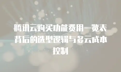 腾讯云购买功能费用一览表背后的选型逻辑与多云成本控制