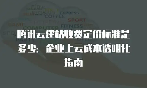 腾讯云建站收费定价标准是多少：企业上云成本透明化指南
