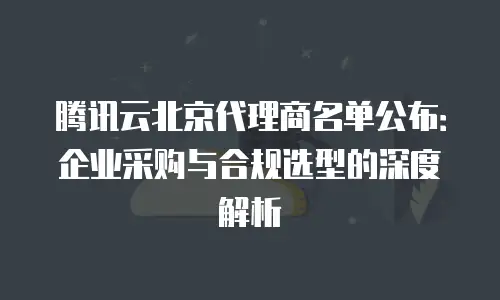 腾讯云北京代理商名单公布：企业采购与合规选型的深度解析