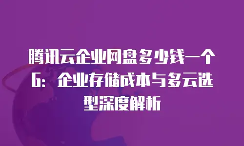 腾讯云企业网盘多少钱一个G：企业存储成本与多云选型深度解析