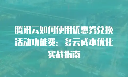 腾讯云如何使用优惠券兑换活动功能费：多云成本优化实战指南