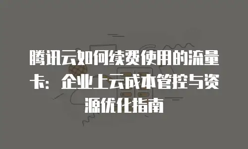 腾讯云如何续费使用的流量卡：企业上云成本管控与资源优化指南