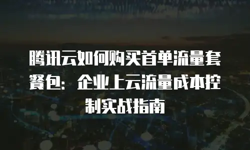 腾讯云如何购买首单流量套餐包：企业上云流量成本控制实战指南