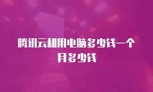 腾讯云租用电脑多少钱一个月多少钱
