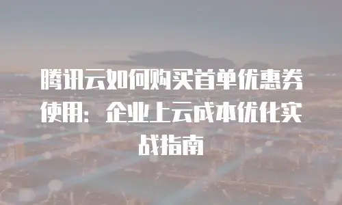 腾讯云如何购买首单优惠券使用：企业上云成本优化实战指南