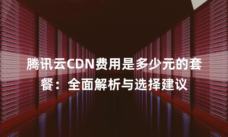 腾讯云CDN费用是多少元的套餐：全面解析与选择建议