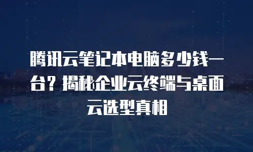 腾讯云笔记本电脑多少钱一台？揭秘企业云终端与桌面云选型真相