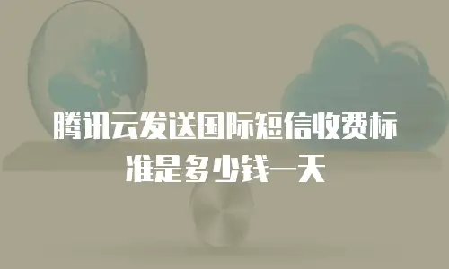腾讯云发送国际短信收费标准是多少钱一天