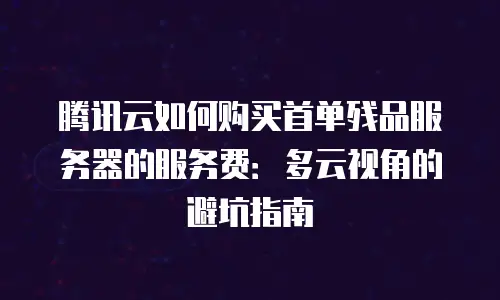 腾讯云如何购买首单残品服务器的服务费：多云视角的避坑指南