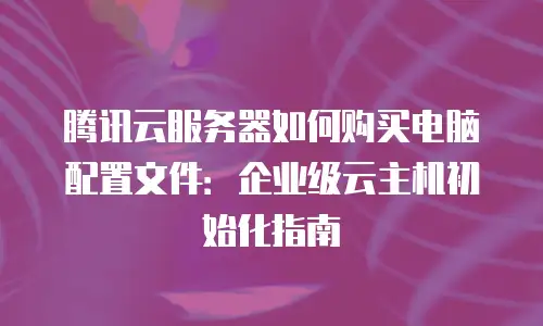 腾讯云服务器如何购买电脑配置文件：企业级云主机初始化指南