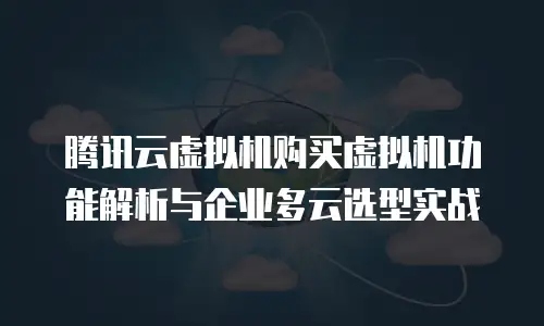 腾讯云虚拟机购买虚拟机功能解析与企业多云选型实战