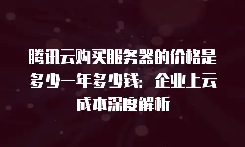 腾讯云购买服务器的价格是多少一年多少钱：企业上云成本深度解析
