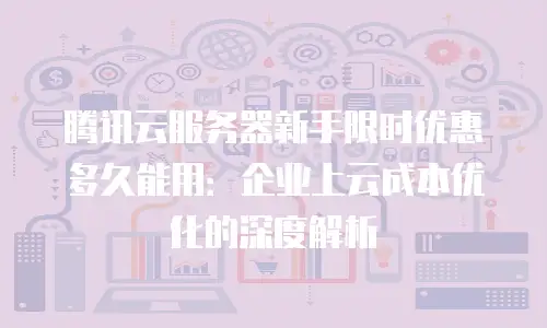 腾讯云服务器新手限时优惠多久能用：企业上云成本优化的深度解析