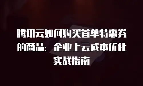 腾讯云如何购买首单特惠券的商品：企业上云成本优化实战指南