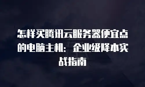怎样买腾讯云服务器便宜点的电脑主机：企业级降本实战指南