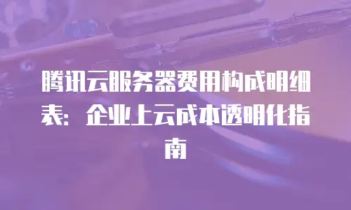腾讯云服务器费用构成明细表：企业上云成本透明化指南