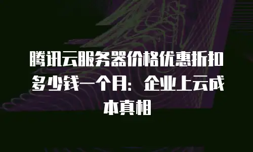 腾讯云服务器价格优惠折扣多少钱一个月：企业上云成本真相