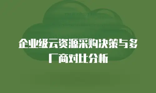 企业级云资源采购决策与多厂商对比分析