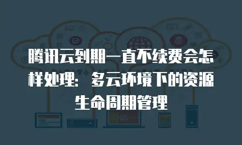 腾讯云到期一直不续费会怎样处理：多云环境下的资源生命周期管理