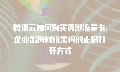 腾讯云如何购买香港流量卡：企业出海网络架构的正确打开方式