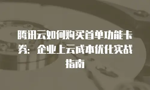 腾讯云如何购买首单功能卡券：企业上云成本优化实战指南