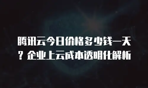 腾讯云今日价格多少钱一天？企业上云成本透明化解析