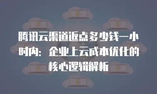 腾讯云渠道返点多少钱一小时内：企业上云成本优化的核心逻辑解析