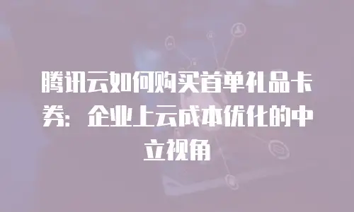 腾讯云如何购买首单礼品卡券：企业上云成本优化的中立视角