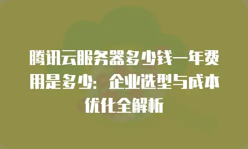 腾讯云服务器多少钱一年费用是多少：企业选型与成本优化全解析