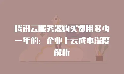 腾讯云服务器购买费用多少一年的：企业上云成本深度解析