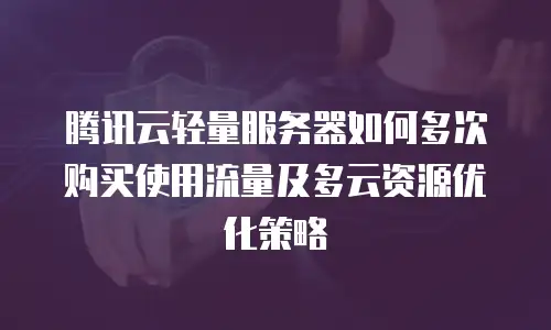 腾讯云轻量服务器如何多次购买使用流量及多云资源优化策略