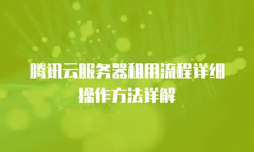 腾讯云服务器租用流程详细操作方法详解