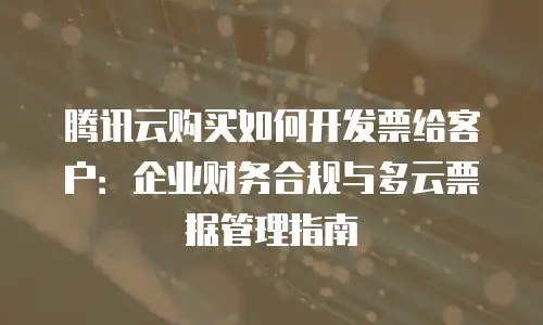 腾讯云购买如何开发票给客户：企业财务合规与多云票据管理指南