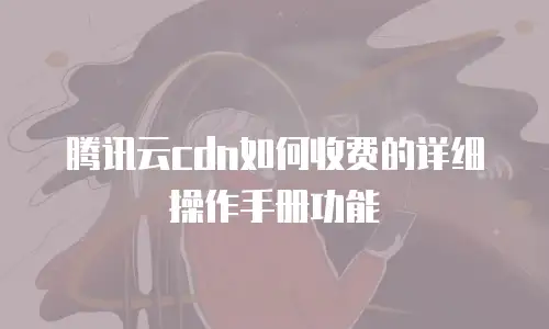 腾讯云cdn如何收费的详细操作手册功能