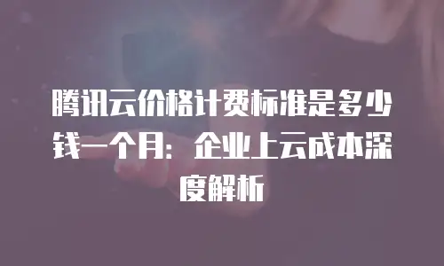 腾讯云价格计费标准是多少钱一个月：企业上云成本深度解析