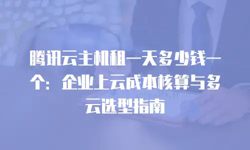 腾讯云主机租一天多少钱一个：企业上云成本核算与多云选型指南