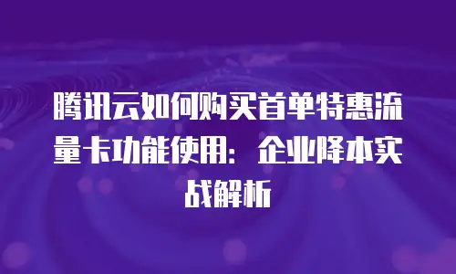 腾讯云如何购买首单特惠流量卡功能使用：企业降本实战解析