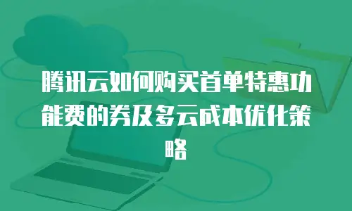 腾讯云如何购买首单特惠功能费的券及多云成本优化策略