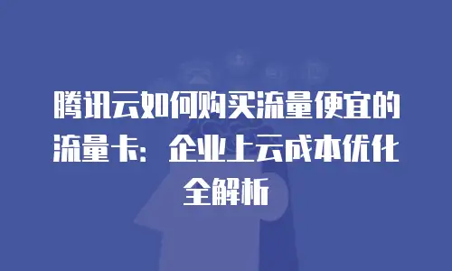 腾讯云如何购买流量便宜的流量卡：企业上云成本优化全解析
