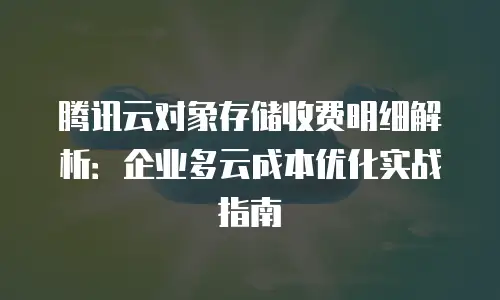 腾讯云对象存储收费明细解析：企业多云成本优化实战指南