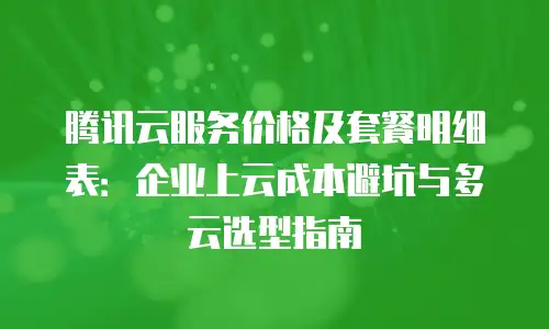 腾讯云服务价格及套餐明细表：企业上云成本避坑与多云选型指南